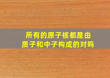 所有的原子核都是由质子和中子构成的对吗