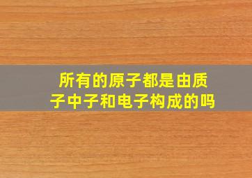 所有的原子都是由质子中子和电子构成的吗