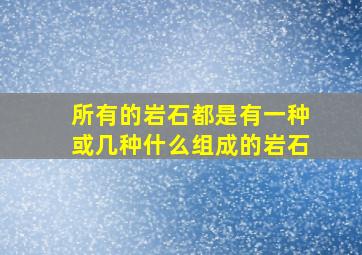 所有的岩石都是有一种或几种什么组成的岩石