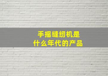 手摇缝纫机是什么年代的产品