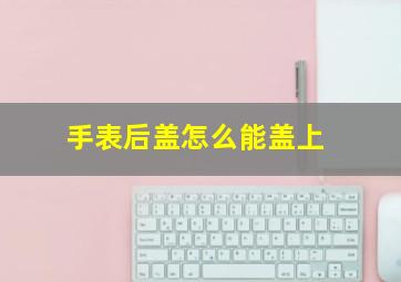 手表后盖怎么能盖上