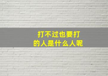 打不过也要打的人是什么人呢