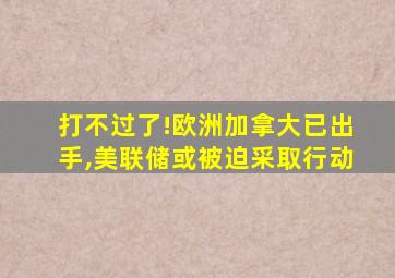 打不过了!欧洲加拿大已出手,美联储或被迫采取行动