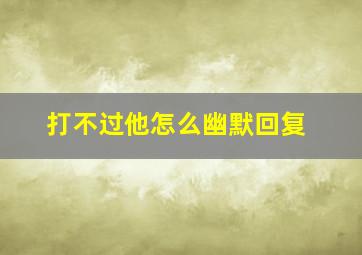 打不过他怎么幽默回复