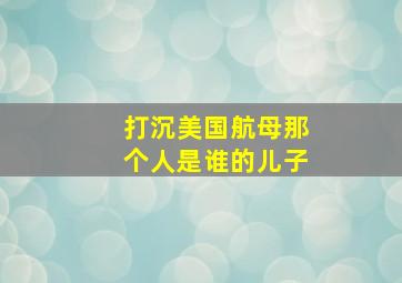 打沉美国航母那个人是谁的儿子