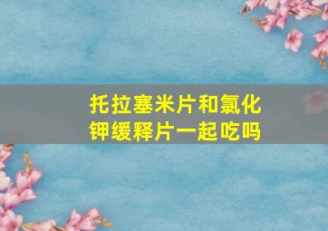 托拉塞米片和氯化钾缓释片一起吃吗