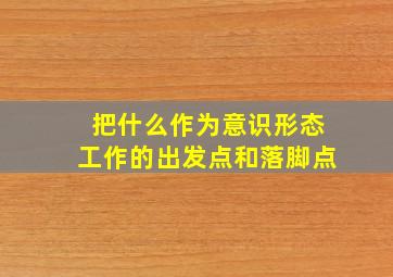 把什么作为意识形态工作的出发点和落脚点