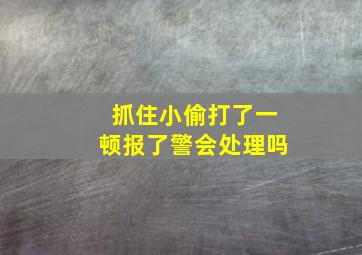 抓住小偷打了一顿报了警会处理吗