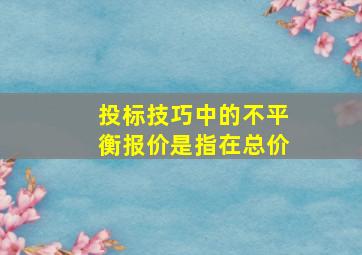 投标技巧中的不平衡报价是指在总价