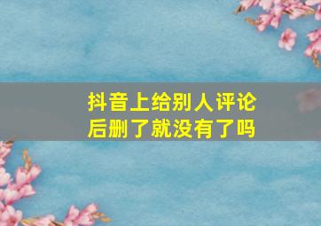 抖音上给别人评论后删了就没有了吗