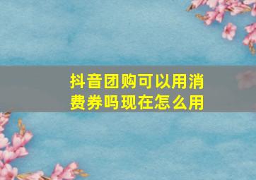 抖音团购可以用消费券吗现在怎么用