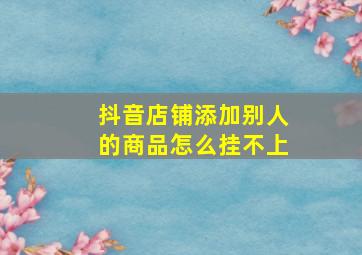 抖音店铺添加别人的商品怎么挂不上