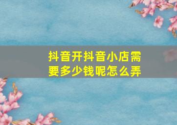 抖音开抖音小店需要多少钱呢怎么弄