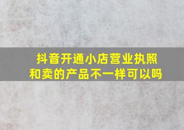 抖音开通小店营业执照和卖的产品不一样可以吗