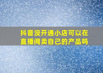 抖音没开通小店可以在直播间卖自己的产品吗