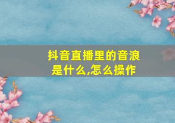 抖音直播里的音浪是什么,怎么操作