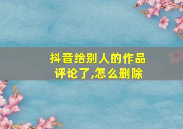 抖音给别人的作品评论了,怎么删除