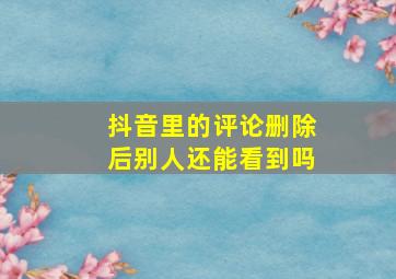 抖音里的评论删除后别人还能看到吗