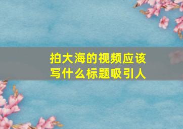 拍大海的视频应该写什么标题吸引人