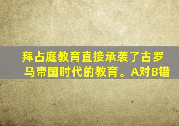 拜占庭教育直接承袭了古罗马帝国时代的教育。A对B错