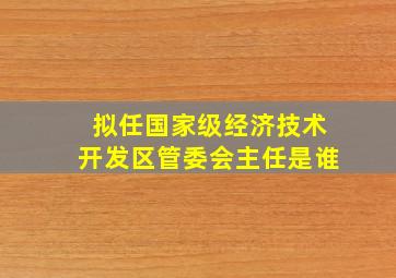 拟任国家级经济技术开发区管委会主任是谁