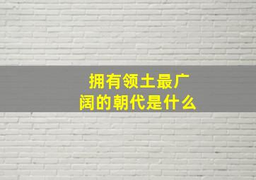 拥有领土最广阔的朝代是什么