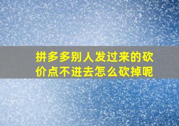 拼多多别人发过来的砍价点不进去怎么砍掉呢