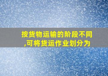 按货物运输的阶段不同,可将货运作业划分为