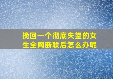 挽回一个彻底失望的女生全网断联后怎么办呢