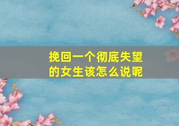 挽回一个彻底失望的女生该怎么说呢