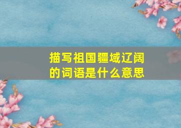 描写祖国疆域辽阔的词语是什么意思