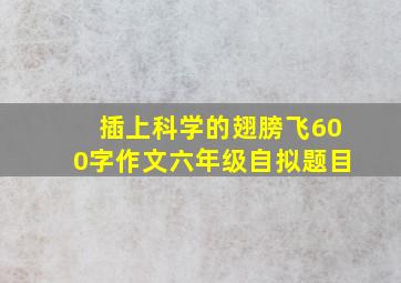 插上科学的翅膀飞600字作文六年级自拟题目