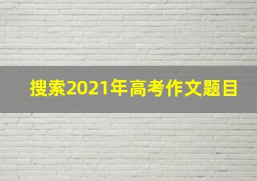 搜索2021年高考作文题目