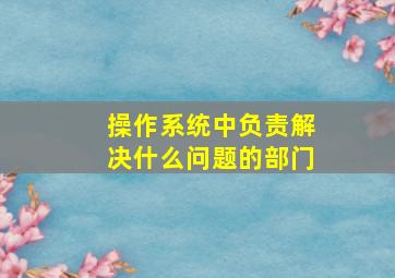 操作系统中负责解决什么问题的部门