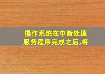 操作系统在中断处理服务程序完成之后,将