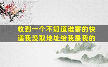 收到一个不知道谁寄的快递我没取地址给我是我的