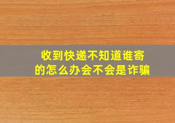 收到快递不知道谁寄的怎么办会不会是诈骗