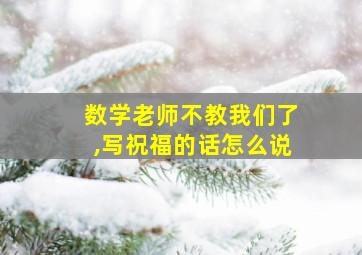 数学老师不教我们了,写祝福的话怎么说