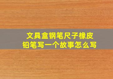 文具盒钢笔尺子橡皮铅笔写一个故事怎么写