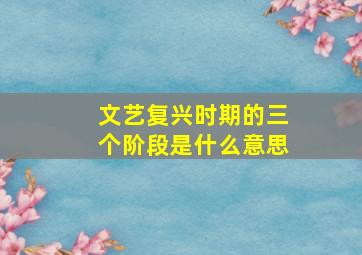 文艺复兴时期的三个阶段是什么意思