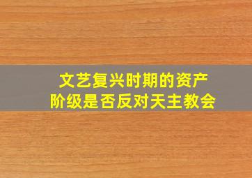 文艺复兴时期的资产阶级是否反对天主教会