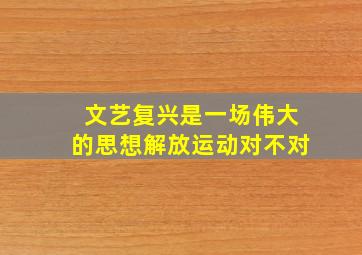 文艺复兴是一场伟大的思想解放运动对不对