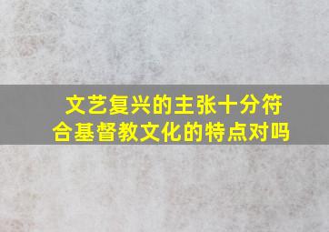 文艺复兴的主张十分符合基督教文化的特点对吗