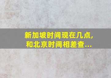 新加坡时间现在几点,和北京时间相差查...