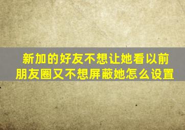 新加的好友不想让她看以前朋友圈又不想屏蔽她怎么设置