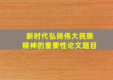 新时代弘扬伟大民族精神的重要性论文题目