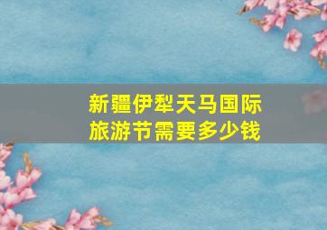 新疆伊犁天马国际旅游节需要多少钱