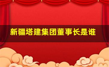 新疆塔建集团董事长是谁