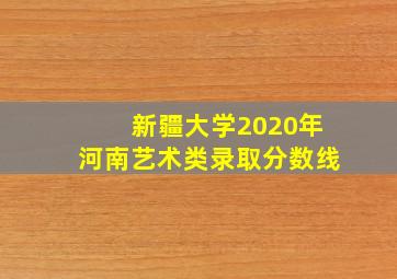 新疆大学2020年河南艺术类录取分数线