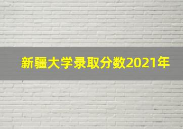 新疆大学录取分数2021年